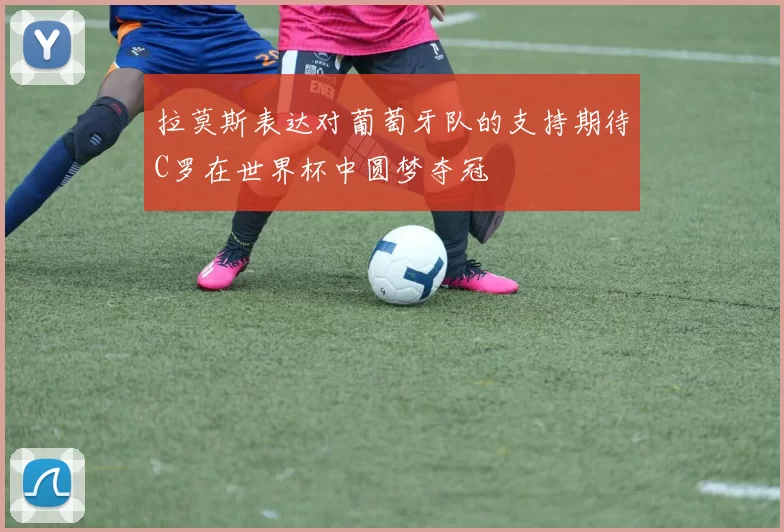 拉莫斯表达对葡萄牙队的支持期待C罗在世界杯中圆梦夺冠