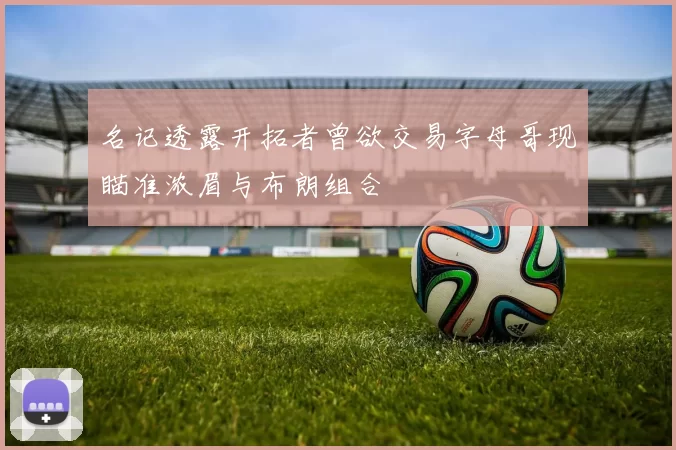 名记透露开拓者曾欲交易字母哥现瞄准浓眉与布朗组合