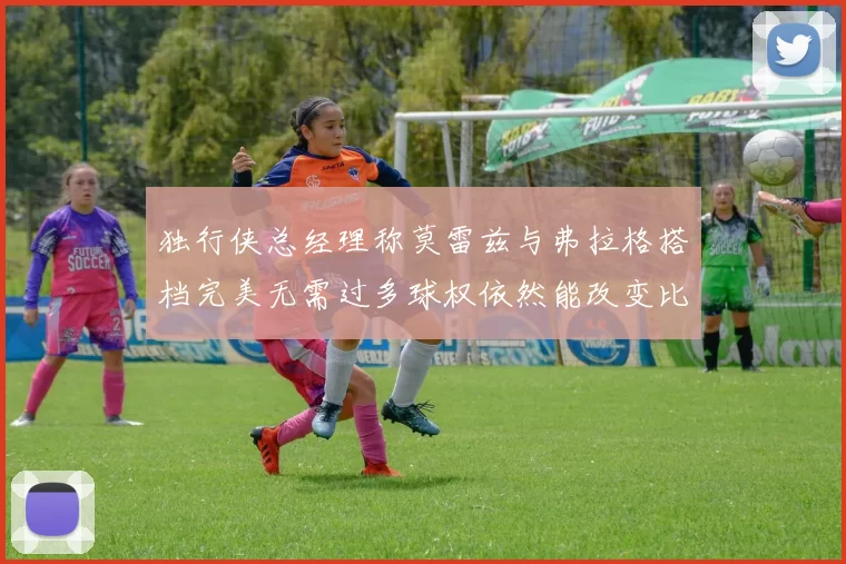独行侠总经理称莫雷兹与弗拉格搭档完美无需过多球权依然能改变比赛局势